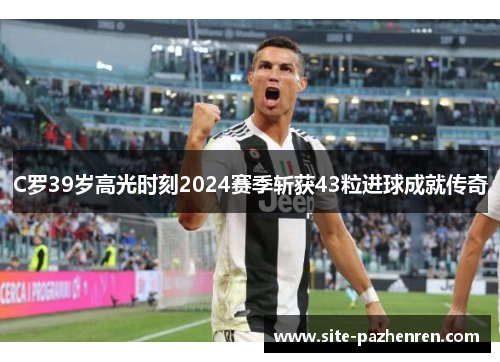 C罗39岁高光时刻2024赛季斩获43粒进球成就传奇