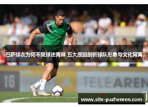 巴萨球衣为何不受球迷青睐 五大原因剖析球队形象与文化背离