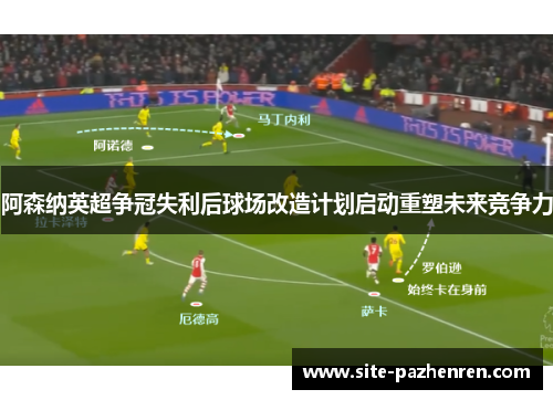 阿森纳英超争冠失利后球场改造计划启动重塑未来竞争力