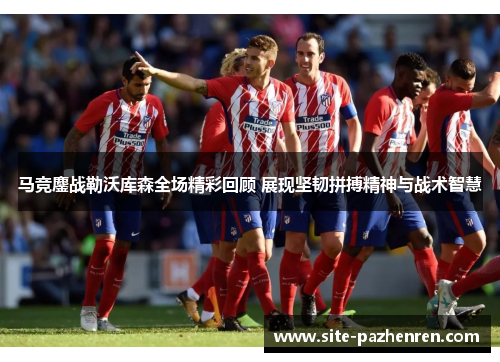 马竞鏖战勒沃库森全场精彩回顾 展现坚韧拼搏精神与战术智慧