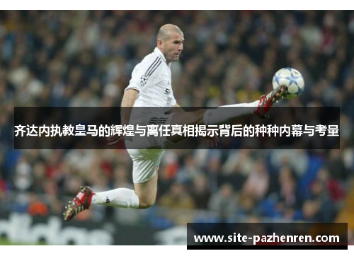 齐达内执教皇马的辉煌与离任真相揭示背后的种种内幕与考量