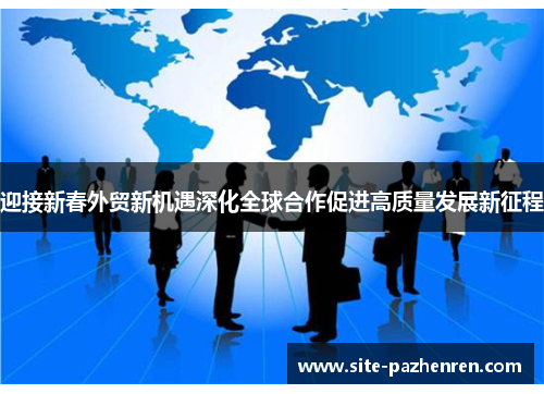 迎接新春外贸新机遇深化全球合作促进高质量发展新征程