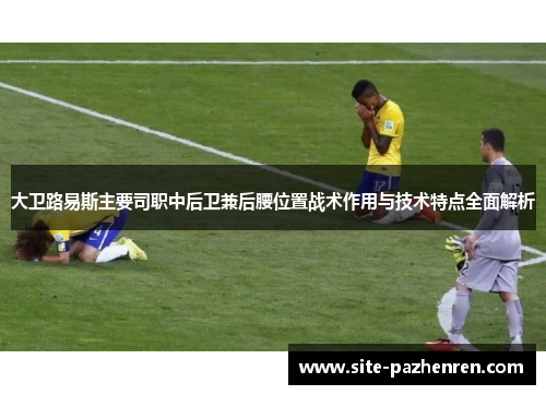 大卫路易斯主要司职中后卫兼后腰位置战术作用与技术特点全面解析