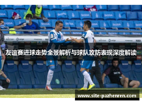 友谊赛进球走势全景解析与球队攻防表现深度解读 友谊赛进球走势全景解析与球队攻防表现深度解读