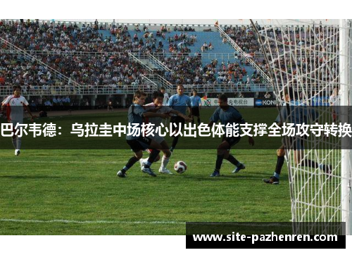 巴尔韦德：乌拉圭中场核心以出色体能支撑全场攻守转换