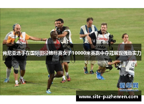 肯尼亚选手在国际田径锦标赛女子10000米赛跑中夺冠展现强劲实力