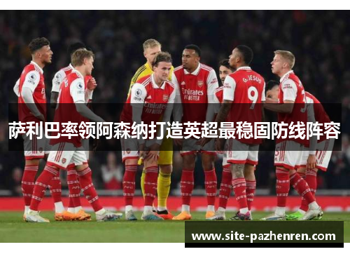 萨利巴率领阿森纳打造英超最稳固防线阵容 萨利巴率领阿森纳打造英超最稳固防线阵容