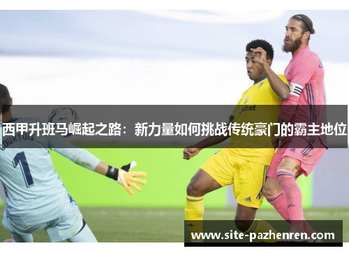 西甲升班马崛起之路:新力量如何挑战传统豪门的霸主地位 西甲升班马崛起之路:新力量如何挑战传统豪门的霸主地位