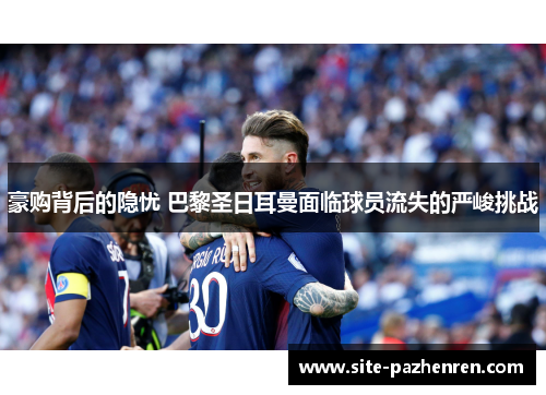 豪购背后的隐忧 巴黎圣日耳曼面临球员流失的严峻挑战 豪购背后的隐忧 巴黎圣日耳曼面临球员流失的严峻挑战
